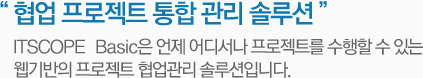협업 프로젝트 통합 관리 솔루션 - ITSCOPE Basic는 언제 어디서나 프로젝트를 수행할 수 있는 웹기반의 프로젝트 협업관리 솔루션입니다.